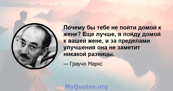 Почему бы тебе не пойти домой к жене? Еще лучше, я пойду домой к вашей жене, и за пределами улучшения она не заметит никакой разницы.