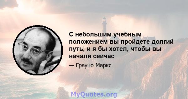 С небольшим учебным положением вы пройдете долгий путь, и я бы хотел, чтобы вы начали сейчас