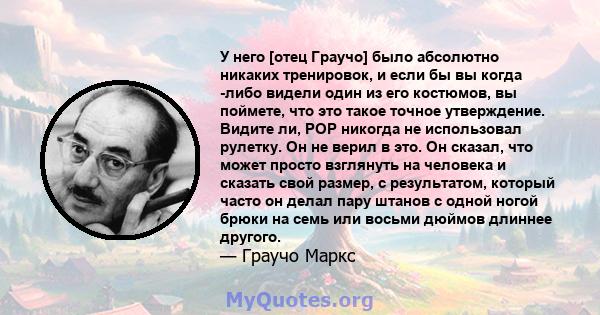 У него [отец Граучо] было абсолютно никаких тренировок, и если бы вы когда -либо видели один из его костюмов, вы поймете, что это такое точное утверждение. Видите ли, POP никогда не использовал рулетку. Он не верил в