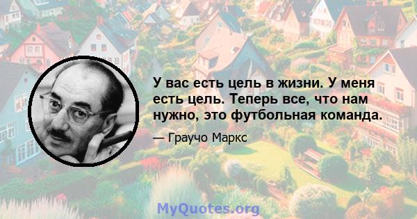 У вас есть цель в жизни. У меня есть цель. Теперь все, что нам нужно, это футбольная команда.