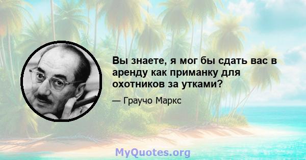 Вы знаете, я мог бы сдать вас в аренду как приманку для охотников за утками?