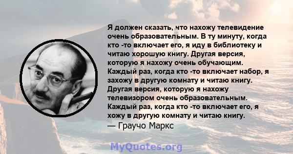 Я должен сказать, что нахожу телевидение очень образовательным. В ту минуту, когда кто -то включает его, я иду в библиотеку и читаю хорошую книгу. Другая версия, которую я нахожу очень обучающим. Каждый раз, когда кто