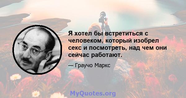 Я хотел бы встретиться с человеком, который изобрел секс и посмотреть, над чем они сейчас работают.