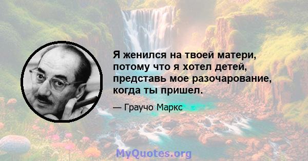 Я женился на твоей матери, потому что я хотел детей, представь мое разочарование, когда ты пришел.