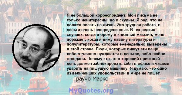 Я не большой корреспондент. Мои письма не только неинтересны, но и скудны. Я рад, что не должен писать на жизнь. Это трудная работа, и деньги очень неопределенные. В тех редких случаях, когда я брожу в книжный магазин,