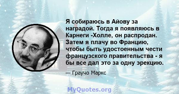 Я собираюсь в Айову за наградой. Тогда я появляюсь в Карнеги -Холле, он распродан. Затем я плачу во Францию, чтобы быть удостоенным чести французского правительства - я бы все дал это за одну эрекцию.