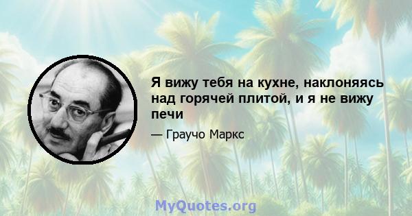 Я вижу тебя на кухне, наклоняясь над горячей плитой, и я не вижу печи