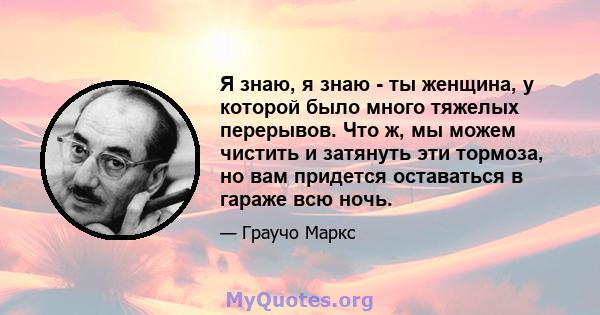 Я знаю, я знаю - ты женщина, у которой было много тяжелых перерывов. Что ж, мы можем чистить и затянуть эти тормоза, но вам придется оставаться в гараже всю ночь.