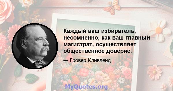 Каждый ваш избиратель, несомненно, как ваш главный магистрат, осуществляет общественное доверие.