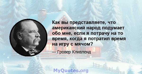 Как вы представляете, что американский народ подумает обо мне, если я потрачу на то время, когда я потратил время на игру с мячом?