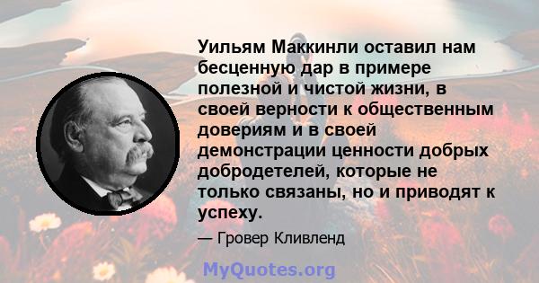 Уильям Маккинли оставил нам бесценную дар в примере полезной и чистой жизни, в своей верности к общественным довериям и в своей демонстрации ценности добрых добродетелей, которые не только связаны, но и приводят к