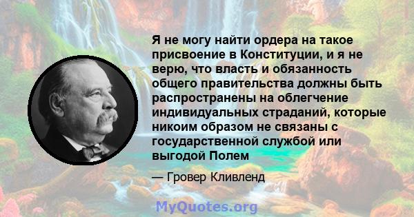 Я не могу найти ордера на такое присвоение в Конституции, и я не верю, что власть и обязанность общего правительства должны быть распространены на облегчение индивидуальных страданий, которые никоим образом не связаны с 