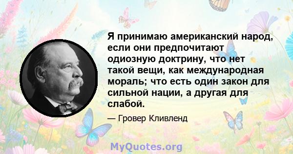 Я принимаю американский народ, если они предпочитают одиозную доктрину, что нет такой вещи, как международная мораль; что есть один закон для сильной нации, а другая для слабой.