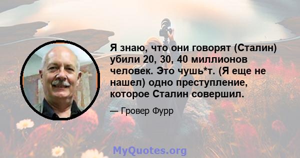 Я знаю, что они говорят (Сталин) убили 20, 30, 40 миллионов человек. Это чушь*т. (Я еще не нашел) одно преступление, которое Сталин совершил.