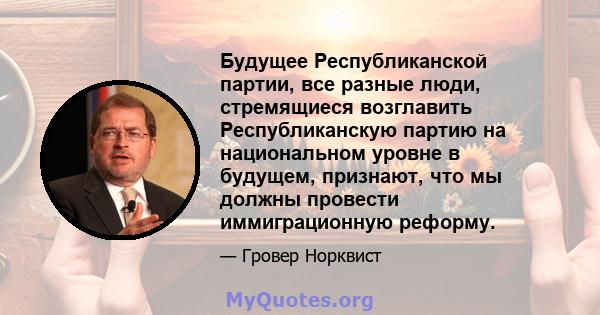 Будущее Республиканской партии, все разные люди, стремящиеся возглавить Республиканскую партию на национальном уровне в будущем, признают, что мы должны провести иммиграционную реформу.