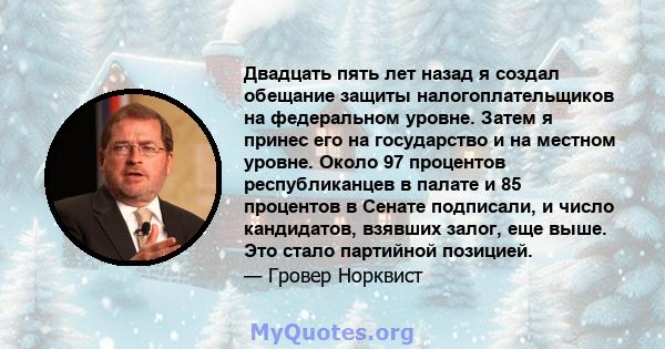 Двадцать пять лет назад я создал обещание защиты налогоплательщиков на федеральном уровне. Затем я принес его на государство и на местном уровне. Около 97 процентов республиканцев в палате и 85 процентов в Сенате