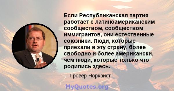 Если Республиканская партия работает с латиноамериканским сообществом, сообществом иммигрантов, они естественные союзники. Люди, которые приехали в эту страну, более свободно и более американски, чем люди, которые