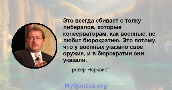 Это всегда сбивает с толку либералов, которые консерваторам, как военные, не любит бюрократию. Это потому, что у военных указано свое оружие, и в бюрократии они указали.