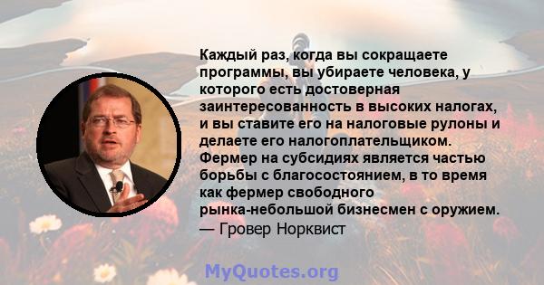 Каждый раз, когда вы сокращаете программы, вы убираете человека, у которого есть достоверная заинтересованность в высоких налогах, и вы ставите его на налоговые рулоны и делаете его налогоплательщиком. Фермер на