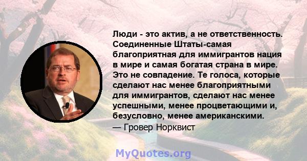 Люди - это актив, а не ответственность. Соединенные Штаты-самая благоприятная для иммигрантов нация в мире и самая богатая страна в мире. Это не совпадение. Те голоса, которые сделают нас менее благоприятными для