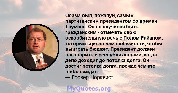 Обама был, пожалуй, самым партизанским президентом со времен Трумэна. Он не научился быть гражданским - отмечать свою оскорбительную речь с Полом Райаном, который сделал нам любезность, чтобы выиграть бюджет. Президент