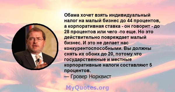 Обама хочет взять индивидуальный налог на малый бизнес до 44 процентов, а корпоративная ставка - он говорит - до 28 процентов или чего -то еще. Но это действительно повреждает малый бизнес. И это не делает нас