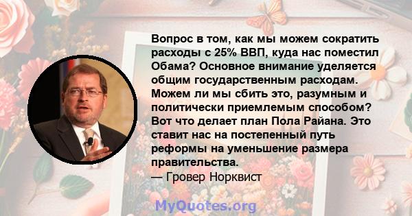 Вопрос в том, как мы можем сократить расходы с 25% ВВП, куда нас поместил Обама? Основное внимание уделяется общим государственным расходам. Можем ли мы сбить это, разумным и политически приемлемым способом? Вот что