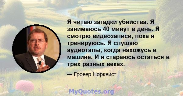 Я читаю загадки убийства. Я занимаюсь 40 минут в день. Я смотрю видеозаписи, пока я тренируюсь. Я слушаю аудиотапы, когда нахожусь в машине. И я стараюсь остаться в трех разных веках.