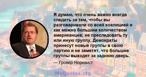 Я думаю, что очень важно всегда следить за тем, чтобы вы разговаривали со всей коалицией и как можно большим количеством американцев; не преследовать ту или иную группу. Демократы принесут новые группы в свою партию и