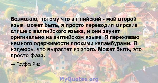 Возможно, потому что английский - мой второй язык, может быть, я просто переводил мирские клише с валлийского языка, и они звучат оригинально на английском языке. Я переживаю немного одержимости плохими каламбурами. Я