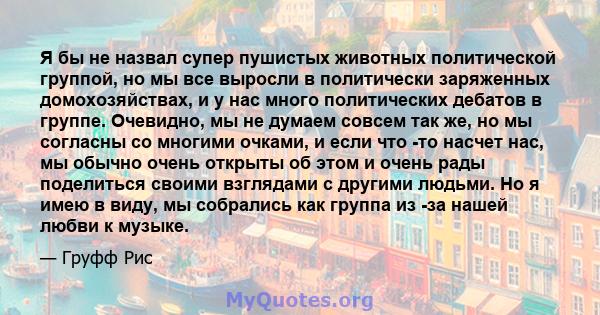 Я бы не назвал супер пушистых животных политической группой, но мы все выросли в политически заряженных домохозяйствах, и у нас много политических дебатов в группе. Очевидно, мы не думаем совсем так же, но мы согласны