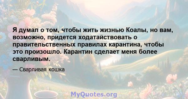 Я думал о том, чтобы жить жизнью Коалы, но вам, возможно, придется ходатайствовать о правительственных правилах карантина, чтобы это произошло. Карантин сделает меня более сварливым.