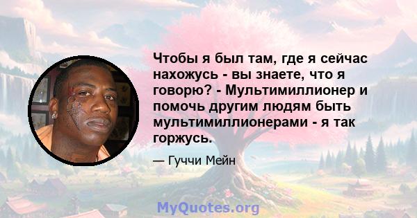 Чтобы я был там, где я сейчас нахожусь - вы знаете, что я говорю? - Мультимиллионер и помочь другим людям быть мультимиллионерами - я так горжусь.