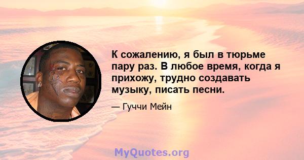 К сожалению, я был в тюрьме пару раз. В любое время, когда я прихожу, трудно создавать музыку, писать песни.