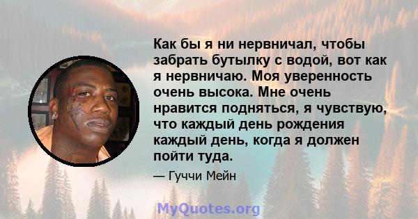 Как бы я ни нервничал, чтобы забрать бутылку с водой, вот как я нервничаю. Моя уверенность очень высока. Мне очень нравится подняться, я чувствую, что каждый день рождения каждый день, когда я должен пойти туда.