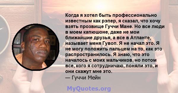 Когда я хотел быть профессионально известным как рэпер, я сказал, что хочу взять прозвище Гуччи Мане. Но все люди в моем капюшоне, даже не мои ближайшие друзья, а все в Атланте, называет меня Гувоп. Я не начал это. Я не 