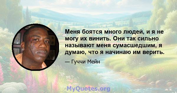 Меня боятся много людей, и я не могу их винить. Они так сильно называют меня сумасшедшим, я думаю, что я начинаю им верить.