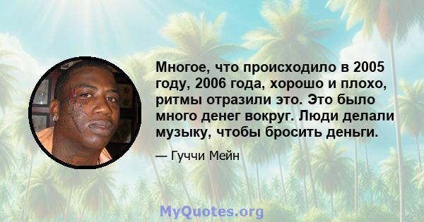 Многое, что происходило в 2005 году, 2006 года, хорошо и плохо, ритмы отразили это. Это было много денег вокруг. Люди делали музыку, чтобы бросить деньги.