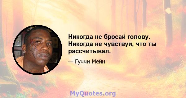 Никогда не бросай голову. Никогда не чувствуй, что ты рассчитывал.