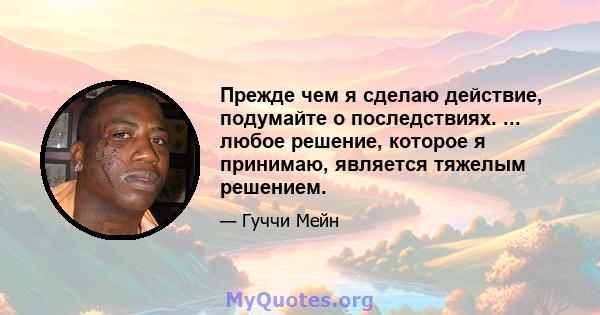 Прежде чем я сделаю действие, подумайте о последствиях. ... любое решение, которое я принимаю, является тяжелым решением.