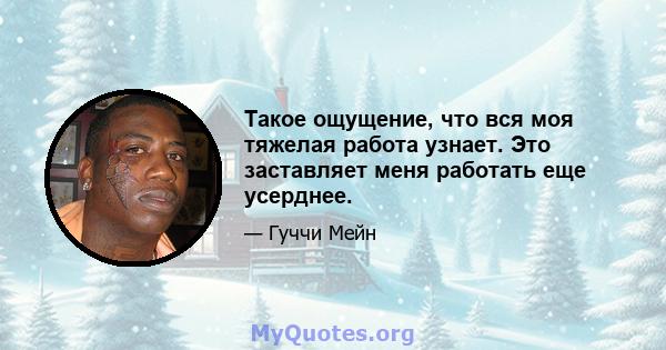 Такое ощущение, что вся моя тяжелая работа узнает. Это заставляет меня работать еще усерднее.