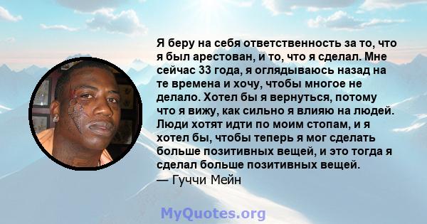 Я беру на себя ответственность за то, что я был арестован, и то, что я сделал. Мне сейчас 33 года, я оглядываюсь назад на те времена и хочу, чтобы многое не делало. Хотел бы я вернуться, потому что я вижу, как сильно я