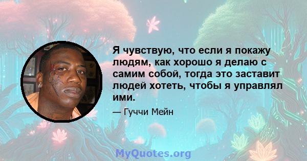 Я чувствую, что если я покажу людям, как хорошо я делаю с самим собой, тогда это заставит людей хотеть, чтобы я управлял ими.