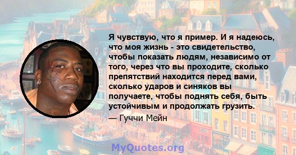 Я чувствую, что я пример. И я надеюсь, что моя жизнь - это свидетельство, чтобы показать людям, независимо от того, через что вы проходите, сколько препятствий находится перед вами, сколько ударов и синяков вы