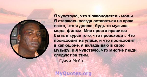 Я чувствую, что я законодатель моды. Я стараюсь всегда оставаться на краю всего, что я делаю, будь то музыка, мода, фильм. Мне просто нравится быть в курсе того, что происходит. Что происходит на улице, и что происходит 