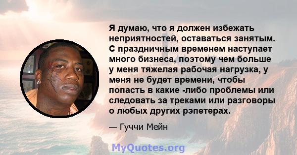 Я думаю, что я должен избежать неприятностей, оставаться занятым. С праздничным временем наступает много бизнеса, поэтому чем больше у меня тяжелая рабочая нагрузка, у меня не будет времени, чтобы попасть в какие -либо