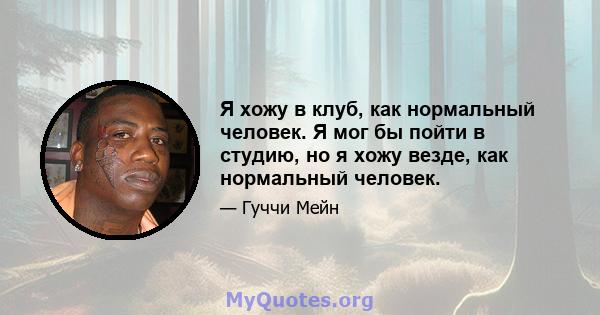 Я хожу в клуб, как нормальный человек. Я мог бы пойти в студию, но я хожу везде, как нормальный человек.