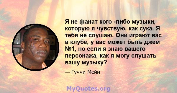 Я не фанат кого -либо музыки, которую я чувствую, как сука. Я тебя не слушаю. Они играют вас в клубе, у вас может быть джем №1, но если я знаю вашего персонажа, как я могу слушать вашу музыку?