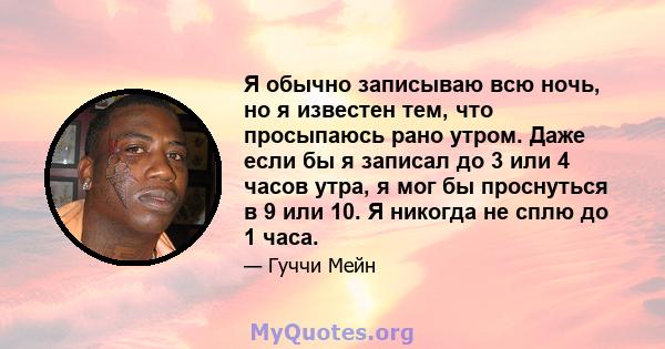 Я обычно записываю всю ночь, но я известен тем, что просыпаюсь рано утром. Даже если бы я записал до 3 или 4 часов утра, я мог бы проснуться в 9 или 10. Я никогда не сплю до 1 часа.