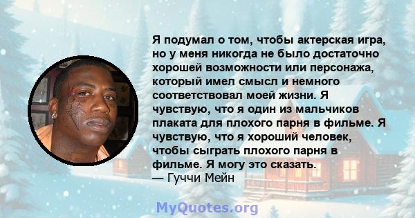 Я подумал о том, чтобы актерская игра, но у меня никогда не было достаточно хорошей возможности или персонажа, который имел смысл и немного соответствовал моей жизни. Я чувствую, что я один из мальчиков плаката для